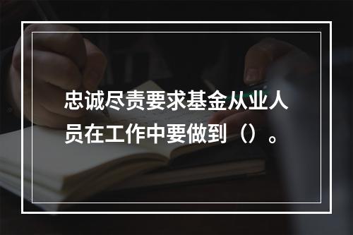 忠诚尽责要求基金从业人员在工作中要做到（）。