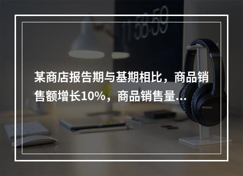 某商店报告期与基期相比，商品销售额增长10%，商品销售量增