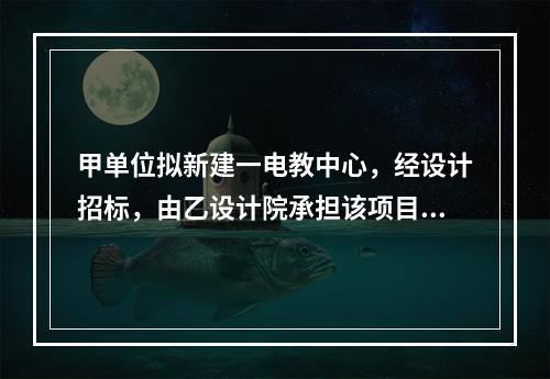 甲单位拟新建一电教中心，经设计招标，由乙设计院承担该项目设计