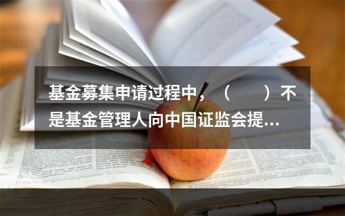 基金募集申请过程中，（　　）不是基金管理人向中国证监会提交的