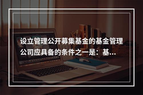 设立管理公开募集基金的基金管理公司应具备的条件之一是：基金公