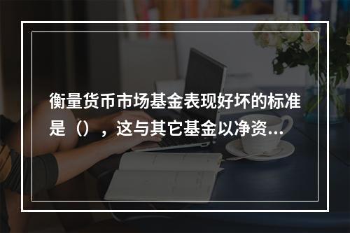 衡量货币市场基金表现好坏的标准是（），这与其它基金以净资产价