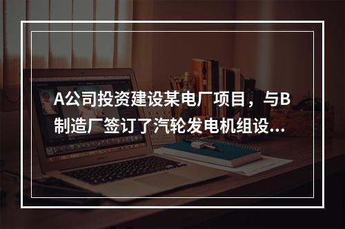 A公司投资建设某电厂项目，与B制造厂签订了汽轮发电机组设备的