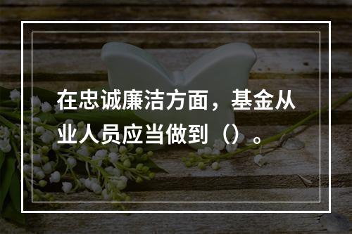 在忠诚廉洁方面，基金从业人员应当做到（）。