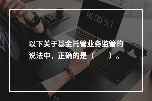 以下关于基金托管业务监管的说法中，正确的是（　　）。