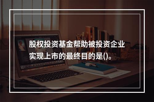 股权投资基金帮助被投资企业实现上市的最终目的是()。