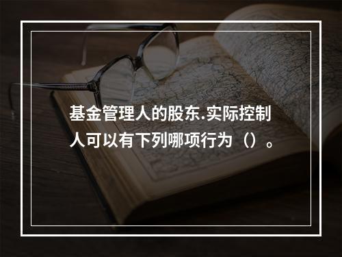 基金管理人的股东.实际控制人可以有下列哪项行为（）。