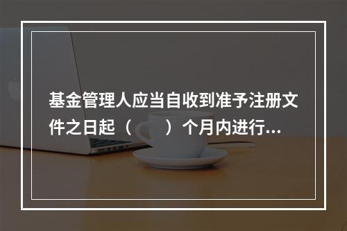 基金管理人应当自收到准予注册文件之日起（　　）个月内进行基金