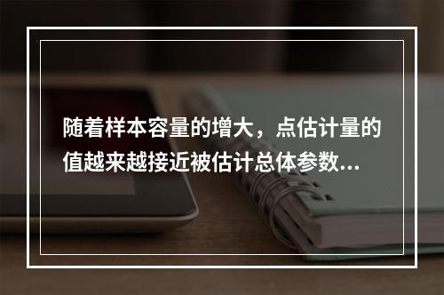 随着样本容量的增大，点估计量的值越来越接近被估计总体参数的真