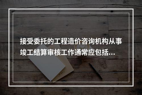 接受委托的工程造价咨询机构从事竣工结算审核工作通常应包括（）