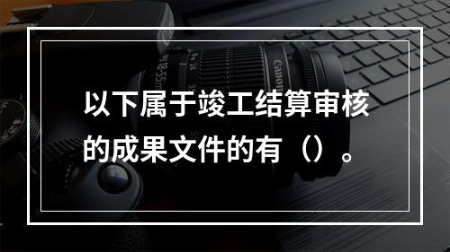 以下属于竣工结算审核的成果文件的有（）。