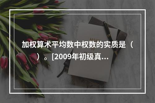 加权算术平均数中权数的实质是（　　）。[2009年初级真题