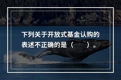 下列关于开放式基金认购的表述不正确的是（　　）。