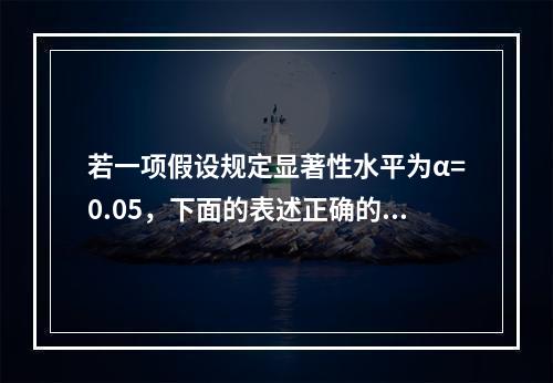 若一项假设规定显著性水平为α=0.05，下面的表述正确的是