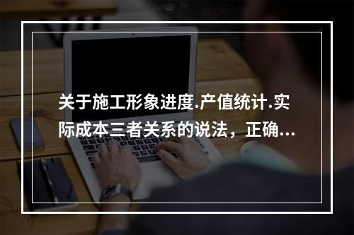 关于施工形象进度.产值统计.实际成本三者关系的说法，正确的是