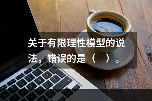 关于有限理性模型的说法，错误的是（　）。