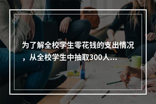 为了解全校学生零花钱的支出情况，从全校学生中抽取300人进行