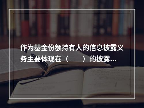 作为基金份额持有人的信息披露义务主要体现在（　　）的披露义务