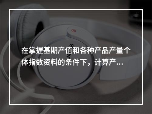 在掌握基期产值和各种产品产量个体指数资料的条件下，计算产量