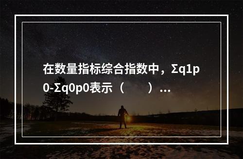 在数量指标综合指数中，Σq1p0-Σq0p0表示（　　）。