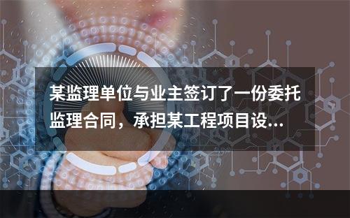 某监理单位与业主签订了一份委托监理合同，承担某工程项目设计