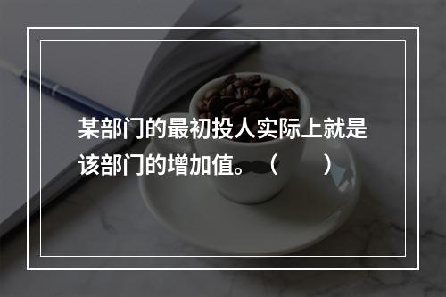 某部门的最初投人实际上就是该部门的增加值。（　　）