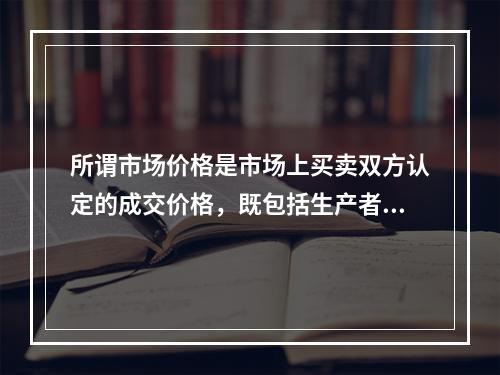 所谓市场价格是市场上买卖双方认定的成交价格，既包括生产者价格