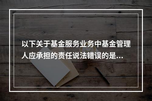 以下关于基金服务业务中基金管理人应承担的责任说法错误的是（