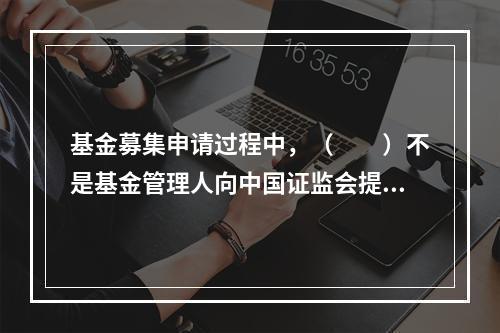 基金募集申请过程中，（　　）不是基金管理人向中国证监会提交的