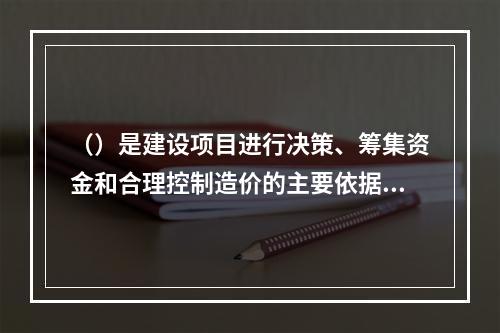 （）是建设项目进行决策、筹集资金和合理控制造价的主要依据。