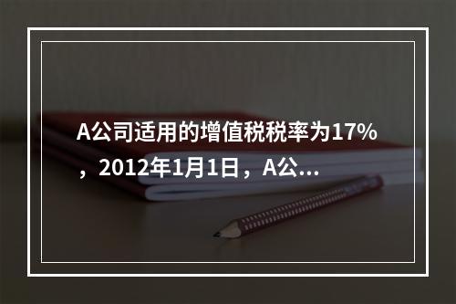 A公司适用的增值税税率为17%，2012年1月1日，A公司以