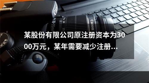 某股份有限公司原注册资本为3000万元，某年需要减少注册资本