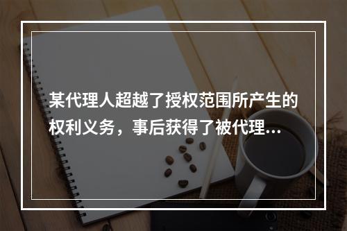 某代理人超越了授权范围所产生的权利义务，事后获得了被代理人