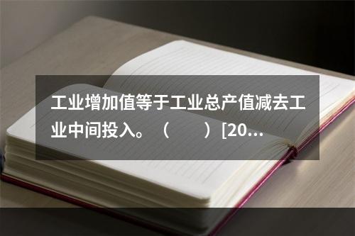 工业增加值等于工业总产值减去工业中间投入。（　　）[2011