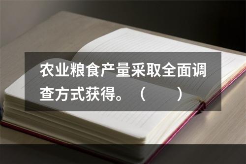 农业粮食产量采取全面调查方式获得。（　　）