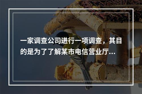 一家调查公司进行一项调查，其目的是为了了解某市电信营业厅大客