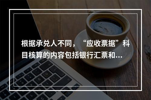 根据承兑人不同，“应收票据”科目核算的内容包括银行汇票和商业