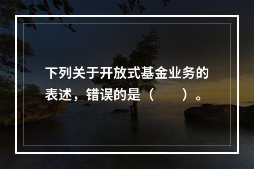 下列关于开放式基金业务的表述，错误的是（　　）。