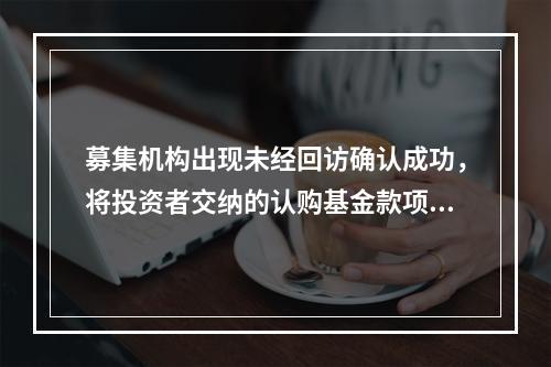 募集机构出现未经回访确认成功，将投资者交纳的认购基金款项由募