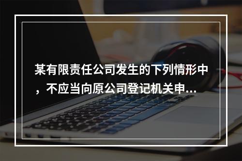 某有限责任公司发生的下列情形中，不应当向原公司登记机关申请注