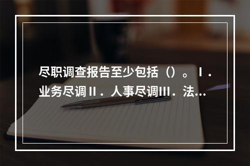 尽职调查报告至少包括（）。Ⅰ．业务尽调Ⅱ．人事尽调Ⅲ．法律尽