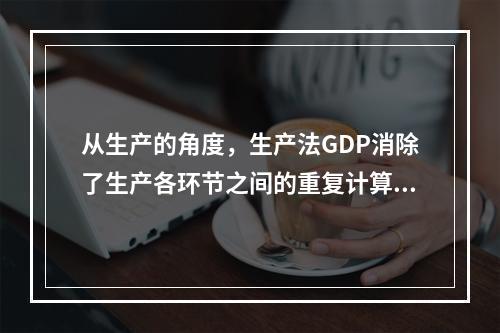 从生产的角度，生产法GDP消除了生产各环节之间的重复计算。（