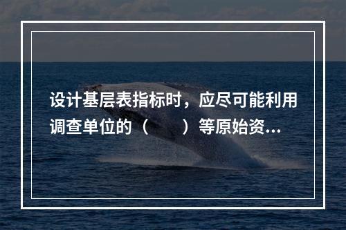 设计基层表指标时，应尽可能利用调查单位的（　　）等原始资料。