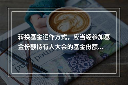 转换基金运作方式，应当经参加基金份额持有人大会的基金份额持有