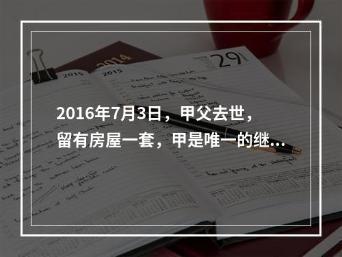 2016年7月3日，甲父去世，留有房屋一套，甲是唯一的继承人