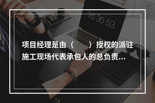 项目经理是由（　　）授权的派驻施工现场代表承包人的总负责人