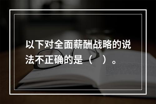 以下对全面薪酬战略的说法不正确的是（　）。