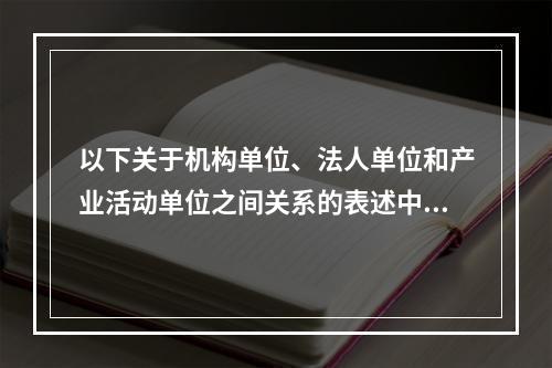 以下关于机构单位、法人单位和产业活动单位之间关系的表述中，不