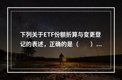 下列关于ETF份额折算与变更登记的表述，正确的是（　　）。