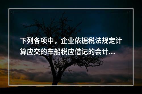 下列各项中，企业依据税法规定计算应交的车船税应借记的会计科目